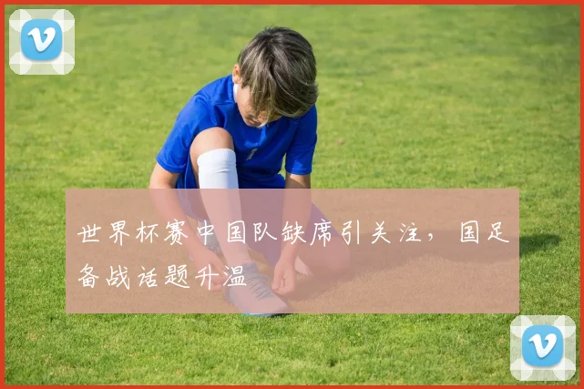 世界杯赛中国队缺席引关注，国足备战话题升温