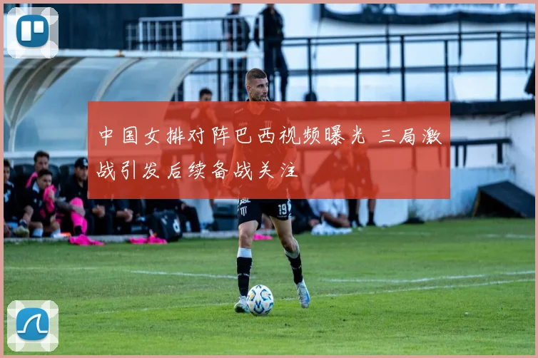 中国女排对阵巴西视频曝光 三局激战引发后续备战关注