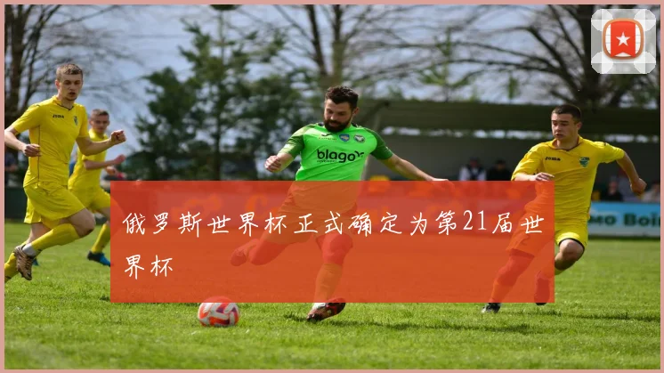 俄罗斯世界杯正式确定为第21届世界杯