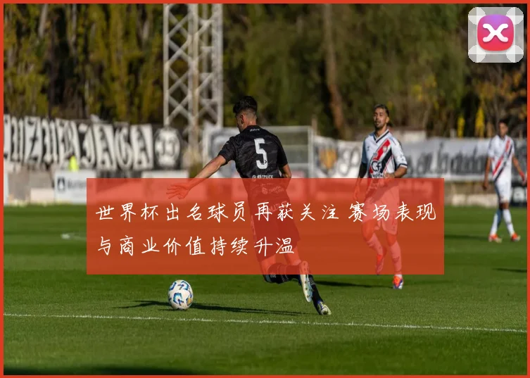 世界杯出名球员再获关注 赛场表现与商业价值持续升温
